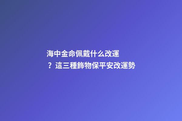 海中金命佩戴什么改運？這三種飾物保平安改運勢